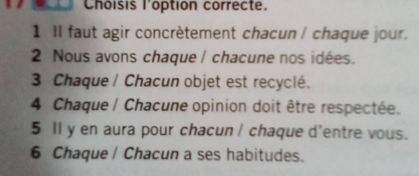 Choisis l'option correcte.
1 II faut agir concrètement chacun / chaque jour.
2 Nous avons chaque / chacune nos idées.
3 Chaque / Chacun objet est recyclé.
4 Chaque / Chacune opinion doit être respectée.
5 Il y en aura pour chacun / chaque d'entre vous.
6 Chaque / Chacun a ses habitudes.