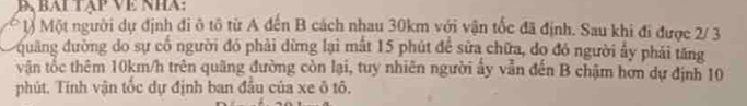 Đạ bai tập Về nha: 
1) Một người dự định đi ô tô từ A đến B cách nhau 30km với vận tốc đã định. Sau khi đi được 2/ 3
quang đường do sự cổ người đó phải dừng lại mất 15 phút để sửa chữa, do đó người ẩy phải tăng 
vận tốc thêm 10km/h trên quãng đường còn lại, tuy nhiên người ấy vẫn đến B chậm hơn dự định 10
phút. Tính vận tốc dự định ban đầu của xe ô tô.