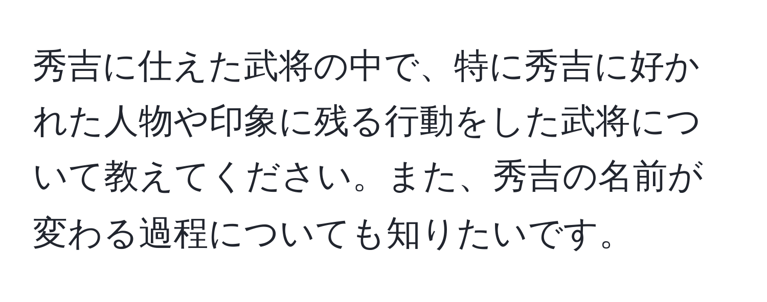 秀吉に仕えた武将の中で、特に秀吉に好かれた人物や印象に残る行動をした武将について教えてください。また、秀吉の名前が変わる過程についても知りたいです。