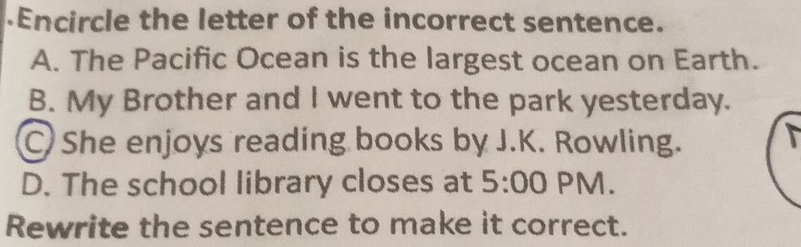 .Encircle the letter of the incorrect sentence.
A. The Pacific Ocean is the largest ocean on Earth.
B. My Brother and I went to the park yesterday.
She enjoys reading books by J.K. Rowling.
D. The school library closes at 5:00 PM.
Rewrite the sentence to make it correct.