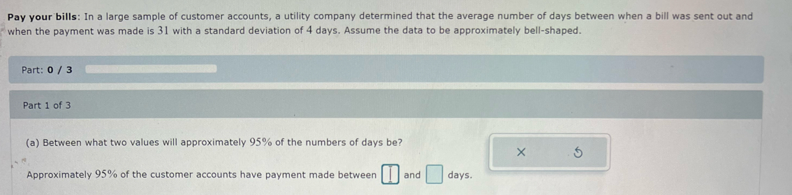 Pay your bills: In a large sample of customer accounts, a utility company determined that the average number of days between when a bill was sent out and 
when the payment was made is 31 with a standard deviation of 4 days. Assume the data to be approximately bell-shaped. 
Part: 0 / 3 
Part 1 of 3 
(a) Between what two values will approximately 95% of the numbers of days be? 
× 5
Approximately 95% of the customer accounts have payment made between □ and □ days