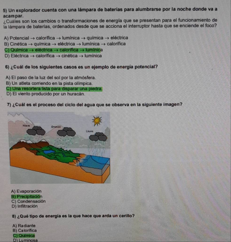 Un explorador cuenta con una lámpara de baterías para alumbrarse por la noche donde va a
acam par.
Cuáles son los cambios o transformaciones de energía que se presentan para el funcionamiento de
la lámpara de baterías, ordenados desde que se acciona el interruptor hasta que se enciende el foco?
A) Potencial → calorífica → lumínica → química → eléctrica
B) Cinética → química → eléctrica → lumínica → calorífica
C) Química → eléctrica → calorifica → lumínica
D) Eléctrica → calorífica → cinética → lumínica
6) ¿Cuál de los siguientes casos es un ejemplo de energía potencial?
A) El paso de la luz del sol por la atmósfera.
B) Un atleta corriendo en la pista olímpica.
C) Una resortera lista para disparar una piedra.
D) El viento producido por un huracán.
7) ¿Cuál es el proceso del ciclo del agua que se observa en la siguiente imagen?
A) Evaporación
B) Precipitación
C) Condensación
D) Infiltración
8) ¿Qué tipo de energía es la que hace que arda un cerillo?
A) Radiante
B) Calorífica
C) Química
D) Luminosa