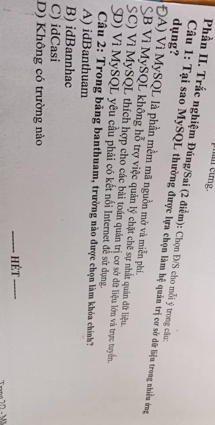 phan cừng.
Phần II. Trắc nghiệm Đúng/Sai (2 điểm): Chọn Đ/S cho mỗi ý trong câu:
dụng?
Câu 1: Tại sao MySQL thường được lựa chọn làm hệ quản trị cơ sở dữ liệu trong nhiều ứng
ĐA) Vì MySQL là phần mềm mã nguồn mở và miễn phí.
SB Vì MySQL không hỗ trợ việc quản lý chặt chẽ sự nhất quán dữ liệu.
SC) Vì MySQL thích hợp cho các bài toán quản trị cơ sở dữ liệu lớn và trực tuyển.
SD) Vì MySQL yêu cầu phải có kết nối Internet để sử dụng.
Câu 2: Trong bảng banthuam, trường nào được chọn làm khóa chính?
A) idBanthuam
B) idBannhac
C) idCasi
D) Không có trường nào
_HÉT_
Trang 2/2 - Mã