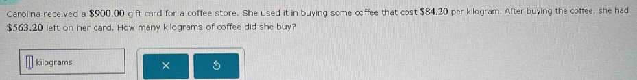 Carolina received a $900.00 gift card for a coffee store. She used it in buying some coffee that cost $84.20 per kilogram. After buying the coffee, she had
$563.20 left on her card. How many kilograms of coffee did she buy?
kilograms
×