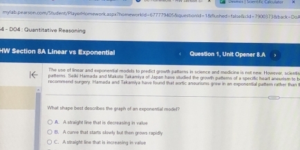 Desmos | Scient fic Calulaton
mylab.pearson.com/Student/PlayerHomework.aspx?homeworkld=677779405&question1d=1&flushed=false&cld=7900373&back=DoA
* 4 - D04 : Quantitative Reasoning
HW Section 8A Linear vs Exponential Question 1, Unit Opener 8.A
The use of linear and exponential models to predict growth patterns in science and medicine is not new. However, sciente
patterns. Seiki Hamada and Makoto Takamiya of Japan have studied the growth patterns of a specific heart aneurism to b
recommend surgery. Hamada and Takamiya have found that aortic aneurisms grow in an exponential patter rather than t
What shape best describes the graph of an exponential model?
A. A straight line that is decreasing in value
B. A curve that starts slowly but then grows rapidl
C. A straight line that is increasing in value