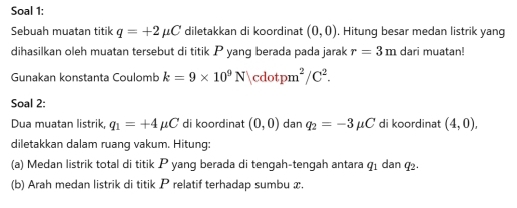 Soal 1: 
Sebuah muatan titik q=+2mu C diletakkan di koordinat (0,0). Hitung besar medan listrik yang 
dihasilkan oleh muatan tersebut di titik P yang berada pada jarak r=3m dari muatan! 
Gunakan konstanta Coulomb k=9* 10^9N|cdotpm^2/C^2. 
Soal 2: 
Dua muatan listrik, q_1=+4mu C di koordinat (0,0) dan q_2=-3mu C di koordinat (4,0), 
diletakkan dalam ruang vakum. Hitung: 
(a) Medan listrik total di titik P yang berada di tengah-tengah antara q_1 dan q_2. 
(b) Arah medan listrik di titik P relatif terhadap sumbu x.