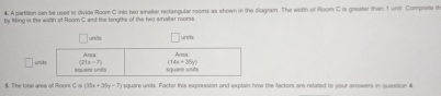 A partition can be used to divide Room C into hwo smalter rectangular rooms as shown in the diagram. The width of Room C is greater than 1 unit. Complete th
by filing in the wiith of Room C and the lengths of the two saller rooms.
unib units
□ u
§. The total area of Roont C is (35x+35y-7) square unids. Factor this expression and explain how the factors are related to your answers in question &