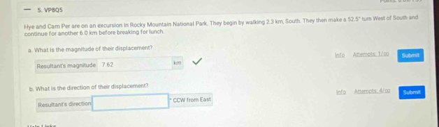 VP8Q5 
Hye and Cam Per are on an excursion in Rocky Mountain National Park. They begin by walking 2.3 km, South. They then make a 52.5° turn West of South and 
continue for another 6.0 km before breaking for lunch 
a. What is the magnitude of their displacement? 
Resultant's magnitude 7.62 km Info Attempts: 1/co Submit 
b. What is the direction of their displacement? 
Resultant's direction □ CCW from East Info Attempts: 4/co Submit