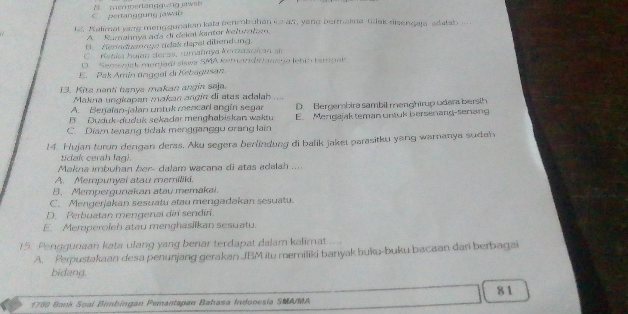 B. mempertanggung jawab
C. pertanggung jawab
12. Kalimat yang menggunakan kata berimbuhan ke-an, yang bermakna tidak disengaja adalah ..
A. Rumahnya ada di dekat kantor kelurahan.
B. Kerinduannya tidak dapat dibendung.
C. Ketika hujan deras, rumahnya kemasukan air.
D. Semenjak menjadi siswa SMA kemandiriannya lebih tampak
E. Pak Amin tinggal di Kebagusan.
13. Kita nanti hanya makan angin saja.
Makna ungkapan makan angin di atas adalah ....
A. Berjalan-jalan untuk mencari angin segar D. Bergembira sambil menghirup udara bersih
B Duduk-duduk sekadar menghabiskan waktu E. Mengajak teman untuk bersenang-senang
C. Diam tenang tidak mengganggu orang lain
14. Hujan turun dengan deras. Aku segera berlindung di balik jaket parasitku yang warnanya sudah
tidak cerah lagi.
Makna imbuhan ber- dalam wacana di atas adalah ....
A. Mempunyai atau memiliki.
B. Mempergunakan atau memakai.
C. Mengerjakan sesuatu atau mengadakan sesuatu.
D. Perbuatan mengenai diri sendiri.
E. Memperoleh atau menghasilkan sesuatu.
15. Penggunaan kata ulang yang benar terdapat dalam kalimat ....
A. Perpustakaan desa penunjang gerakan JBM itu memiliki banyak buku-buku bacaan dari berbagai
bidang.
81
1700 Bank Soal Bimbingan Pemantapan Bahasa Indonesia SMA/MA