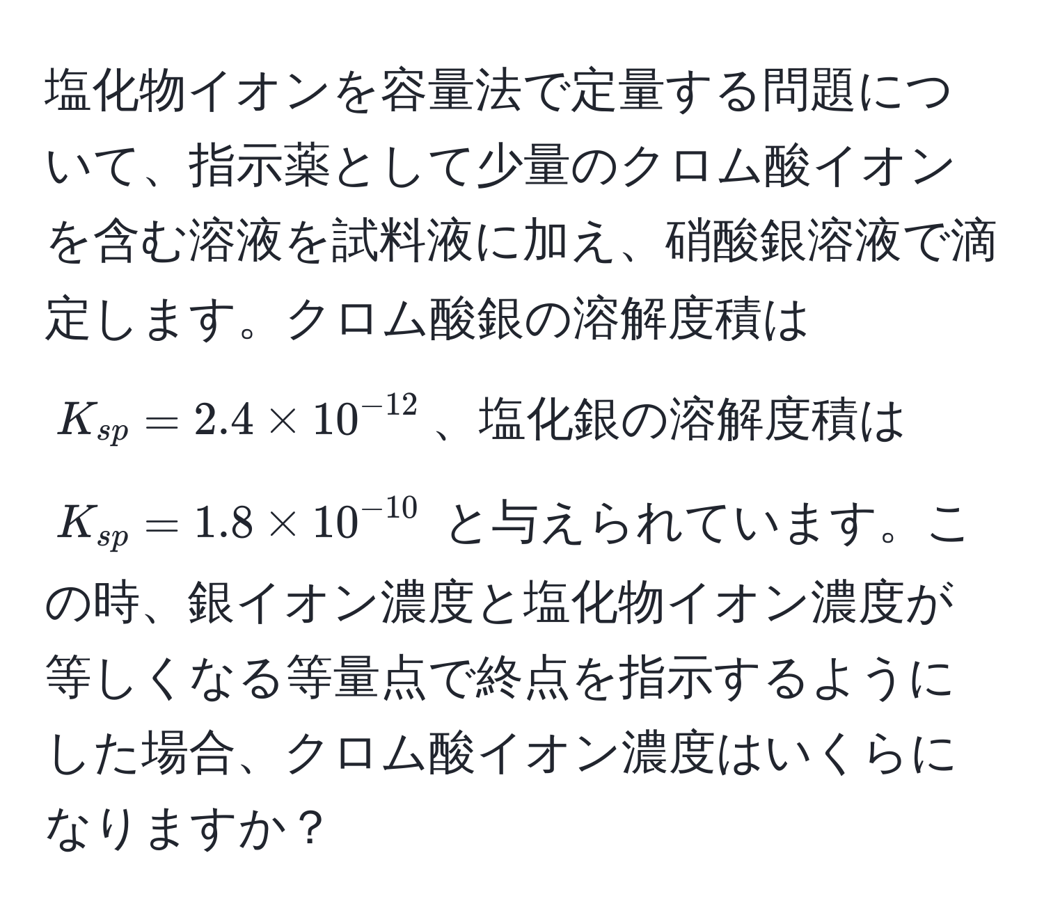 塩化物イオンを容量法で定量する問題について、指示薬として少量のクロム酸イオンを含む溶液を試料液に加え、硝酸銀溶液で滴定します。クロム酸銀の溶解度積は $K_sp = 2.4 * 10^(-12)$、塩化銀の溶解度積は $K_sp = 1.8 * 10^(-10)$ と与えられています。この時、銀イオン濃度と塩化物イオン濃度が等しくなる等量点で終点を指示するようにした場合、クロム酸イオン濃度はいくらになりますか？