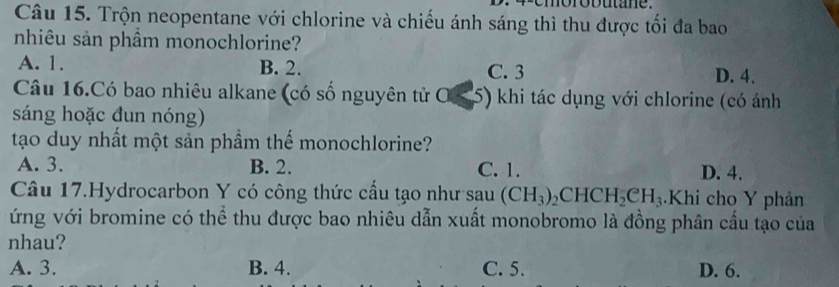 Trộn neopentane với chlorine và chiếu ánh sáng thì thu được tối đa bao
nhiêu sản phầm monochlorine?
A. 1. B. 2. C. 3 D. 4.
Câu 16.Có bao nhiêu alkane (có số nguyên tử OS 5) khi tác dụng với chlorine (có ánh
sáng hoặc đun nóng)
tạo duy nhất một sản phầm thế monochlorine?
A. 3. B. 2. C. 1. D. 4.
Câu 17.Hydrocarbon Y có công thức cấu tạo như sau (CH_3)_2CHCH_2eH_3 Khi cho Y phản
ứng với bromine có thể thu được bao nhiêu dẫn xuất monobromo là đồng phân cầu tạo của
nhau?
A. 3. B. 4. C. 5. D. 6.