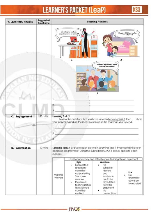 LEARNER'S PACKET (LeaP) KS3
IV. LEARNING PHASES Suggested Timetrame Learning Activities
periments on an anima Is it othical to perform Should a shild have his/'hes === iefghor= 
1
2
Should a seacher be a friend with bls/Ter students?
3
_
2._
3._
C. Engagement 30 mins Leaming Task 2:
Review the questions that you have raised in Learning TaskJ, then
your answer based on the ideas presented in the materials you viewed share
_1
2._
3._
D. Assimilation 10 mins Leaming Task 3: Evaluate each picture in Leaming Task 1 if you could initiate or
number. compose an argument using the Rubric bellow. Put a check opposite each
Level of accuracy and effectiveness to instigate an argument
Formulated High Medium
No
argument sufficient
supported by could be reasons Low
Material Viewed
3 or more and
evidence No
could be argument
Presented reasons could be
tacts/stalistics formulated
as evidence argument from the formulated
verified could be No
assumptions
_PIVOT_