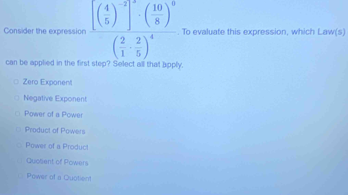 Consider the expression frac [( 4/5 )^-2]^2· ( 10/8 )^0( 2/1 ·  2/5 )^4. To evaluate this expression, which Law(s)
can be applied in the first step? Select all that apply.
Zero Exponent
Negative Exponent
Power of a Power
Product of Powers
Power of a Product
Quotient of Powers
Power of a Quotient