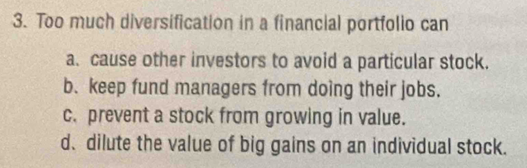 Too much diversification in a financial portfolio can
a. cause other investors to avoid a particular stock.
b. keep fund managers from doing their jobs.
c. prevent a stock from growing in value.
d. dilute the value of big gains on an individual stock.