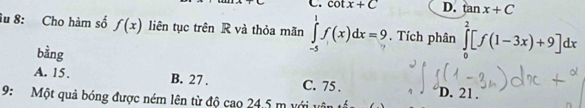 cot x+C D. tan x+C
âu 8: Cho hàm số f(x) liên tục trên R và thỏa mãn ∈tlimits _(-5)^1f(x)dx=9. Tích phân ∈tlimits _0^2[f(1-3x)+9]dx
bằng
A. 15. B. 27. C. 75. D. 21.
9: Một quả bóng được ném lên từ độ cao 24.5 m với vật