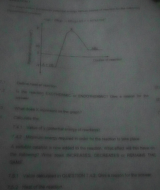 The gragn belry repathrets paten tal anorgy earas course of reection for the following
Mes oth atical retition
A
ction
7 Disting hest of reection
(2)
is the reaction EXOTHERMIC or ENDOTHERMIC? Give a eason for the
answer
a
3 What does X represent on the graph?
Calculate the
7.4.1 Valus of y (potential energy of reactants)
7.4.2  Minimum onergy required in order for the reaction to take place.
A suifable catalyst is now added to the reaction. What effect will this have on
the following? Wrile down INCREASES, DECREASES or REMAINS THE
SAME
7.5:1 Valua calculated in QUESTION 7.4.2. Give a reason for the answer.
7:5.2 - Heat of the reaction.