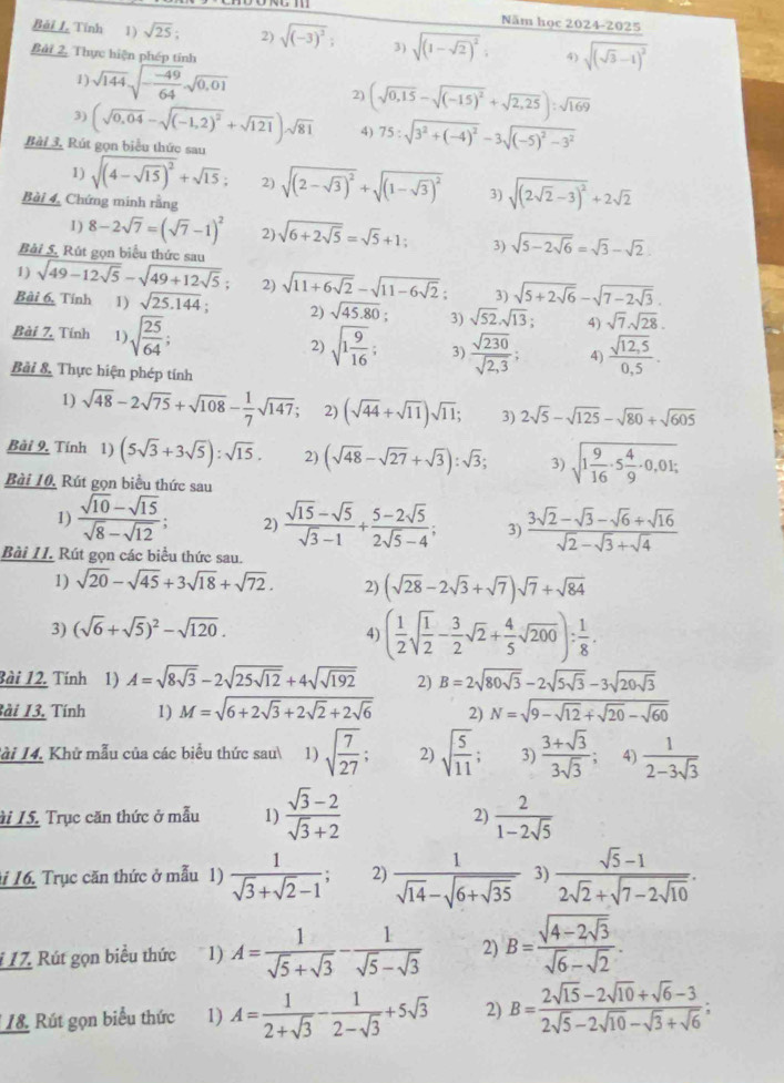 Năm học 2024-2025
Bài I. Tĩnh  1) sqrt(25); 2) sqrt((-3)^2); 3) sqrt((1-sqrt 2))^2; 4) sqrt((sqrt 3)-1)^2
Bài 2, Thực hiện phép tính
1) sqrt(144)sqrt(-frac -49)64sqrt(0,01)
2) (sqrt(0,15)-sqrt((-15)^2)+sqrt(2,25)):sqrt(169)
3) (sqrt(0,04)-sqrt((-1,2)^2)+sqrt(121))sqrt(81) 4) 75:sqrt(3^2+(-4)^2)-3sqrt((-5)^2)-3^2
Bài 3, Rút gọn biểu thức sau
1) sqrt((4-sqrt 15))^2+sqrt(15); 2) sqrt((2-sqrt 3))^2+sqrt((1-sqrt 3))^2 3) sqrt((2sqrt 2)-3)^2+2sqrt(2)
Bài 4, Chứng minh rằng
1) 8-2sqrt(7)=(sqrt(7)-1)^2 2) sqrt(6+2sqrt 5)=sqrt(5)+1; 3) sqrt(5-2sqrt 6)=sqrt(3)-sqrt(2)
Bài 5. Rút gọn biểu thức sau
1) sqrt(49-12sqrt 5)-sqrt(49+12sqrt 5); 2) sqrt(11+6sqrt 2)-sqrt(11-6sqrt 2): 3) sqrt(5+2sqrt 6)-sqrt(7-2sqrt 3).
Bài 6, Tính 1) sqrt(25.144). 2) sqrt(45.80); 3) sqrt(52).sqrt(13); 4) sqrt(7)· sqrt(28).
Bài 7, Tính 1) sqrt(frac 25)64;  (sqrt(12,5))/0,5 .
2) sqrt(1frac 9)16; 3)  sqrt(230)/sqrt(2,3) ; 4)
Bài 8, Thực hiện phép tính
1) sqrt(48)-2sqrt(75)+sqrt(108)- 1/7 sqrt(147); 2) (sqrt(44)+sqrt(11))sqrt(11); 3) 2sqrt(5)-sqrt(125)-sqrt(80)+sqrt(605)
Bài 9, Tính 1) (5sqrt(3)+3sqrt(5)):sqrt(15). 2) (sqrt(48)-sqrt(27)+sqrt(3)):sqrt(3); 3) sqrt(1frac 9)16· 5 4/9 · 0,01;
Bài 10, Rút gọn biểu thức sau
1)  (sqrt(10)-sqrt(15))/sqrt(8)-sqrt(12) ; 2)  (sqrt(15)-sqrt(5))/sqrt(3)-1 + (5-2sqrt(5))/2sqrt(5)-4 ; 3)  (3sqrt(2)-sqrt(3)-sqrt(6)+sqrt(16))/sqrt(2)-sqrt(3)+sqrt(4) 
Bài 11. Rút gọn các biểu thức sau.
1) sqrt(20)-sqrt(45)+3sqrt(18)+sqrt(72). 2) (sqrt(28)-2sqrt(3)+sqrt(7))sqrt(7)+sqrt(84)
3) (sqrt(6)+sqrt(5))^2-sqrt(120).
4) ( 1/2 sqrt(frac 1)2- 3/2 sqrt(2)+ 4/5 sqrt(200)): 1/8 .
Bài 12. Tính 1) A=sqrt(8sqrt 3)-2sqrt(25sqrt 12)+4sqrt(sqrt 192) 2) B=2sqrt(80sqrt 3)-2sqrt(5sqrt 3)-3sqrt(20sqrt 3)
Bài 13. Tính 1) M=sqrt(6+2sqrt 3)+2sqrt(2)+2sqrt(6) 2) N=sqrt(9-sqrt 12)+sqrt(20)-sqrt(60)
ài 14. Khử mẫu của các biểu thức sau 1) sqrt(frac 7)27; 2) sqrt(frac 5)11; 3)  (3+sqrt(3))/3sqrt(3) ; 4)  1/2-3sqrt(3) 
i I5. Trục căn thức ở mẫu 1)  (sqrt(3)-2)/sqrt(3)+2   2/1-2sqrt(5) 
2)
i 16. Trục căn thức ở mẫu 1)  1/sqrt(3)+sqrt(2)-1 ; 2) frac 1sqrt(14)-sqrt(6+sqrt 35) 3) frac sqrt(5)-12sqrt(2)+sqrt(7-2sqrt 10).
1 17. Rút gọn biểu thức 1) A= 1/sqrt(5)+sqrt(3) - 1/sqrt(5)-sqrt(3)  2) B=frac sqrt(4-2sqrt 3)sqrt(6)-sqrt(2).
L8 Rút gọn biểu thức 1) A= 1/2+sqrt(3) - 1/2-sqrt(3) +5sqrt(3) 2) B= (2sqrt(15)-2sqrt(10)+sqrt(6)-3)/2sqrt(5)-2sqrt(10)-sqrt(3)+sqrt(6) ;