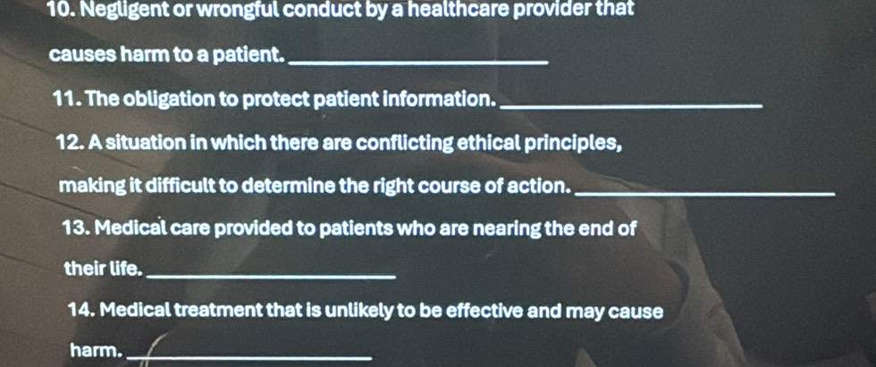 Negligent or wrongful conduct by a healthcare provider that 
causes harm to a patient._ 
11. The obligation to protect patient information._ 
12. A situation in which there are conflicting ethical principles, 
making it difficult to determine the right course of action._ 
13. Medical care provided to patients who are nearing the end of 
their life._ 
14. Medical treatment that is unlikely to be effective and may cause 
harm._