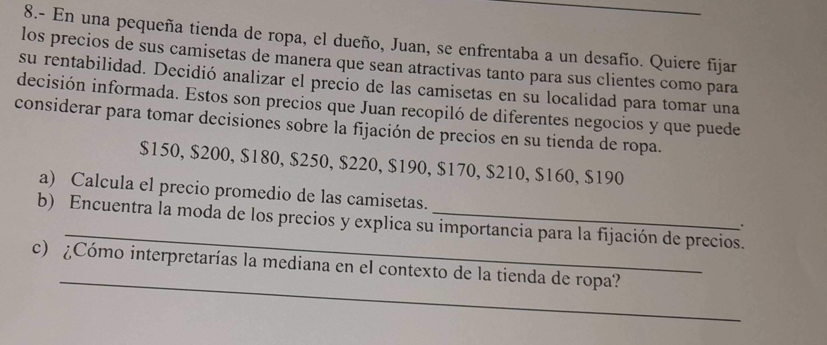 8.- En una pequeña tienda de ropa, el dueño, Juan, se enfrentaba a un desafío. Quiere fijar 
los precios de sus camisetas de manera que sean atractivas tanto para sus clientes como para 
su rentabilidad. Decidió analizar el precio de las camisetas en su localidad para tomar una 
decisión informada. Estos son precios que Juan recopiló de diferentes negocios y que puede 
considerar para tomar decisiones sobre la fijación de precios en su tienda de ropa.
$150, $200, $180, $250, $220, $190, $170, $210, $160, $190
a) Calcula el precio promedio de las camisetas. 
b) Encuentra la moda de los precios y explica su importancia para la fijación de precios. 
、 
_ 
c) ¿Cómo interpretarías la mediana en el contexto de la tienda de ropa?