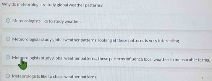 Why do meteorologists study global weather patterns?
Meteorologists like to study weather.
Meteorologists study global weather patterns; looking at these patterns is very interesting.
Meteorologists study global weather patterns; these patterns influence local weather in measurable terms.
Meteorologists like to chase weather patterns.