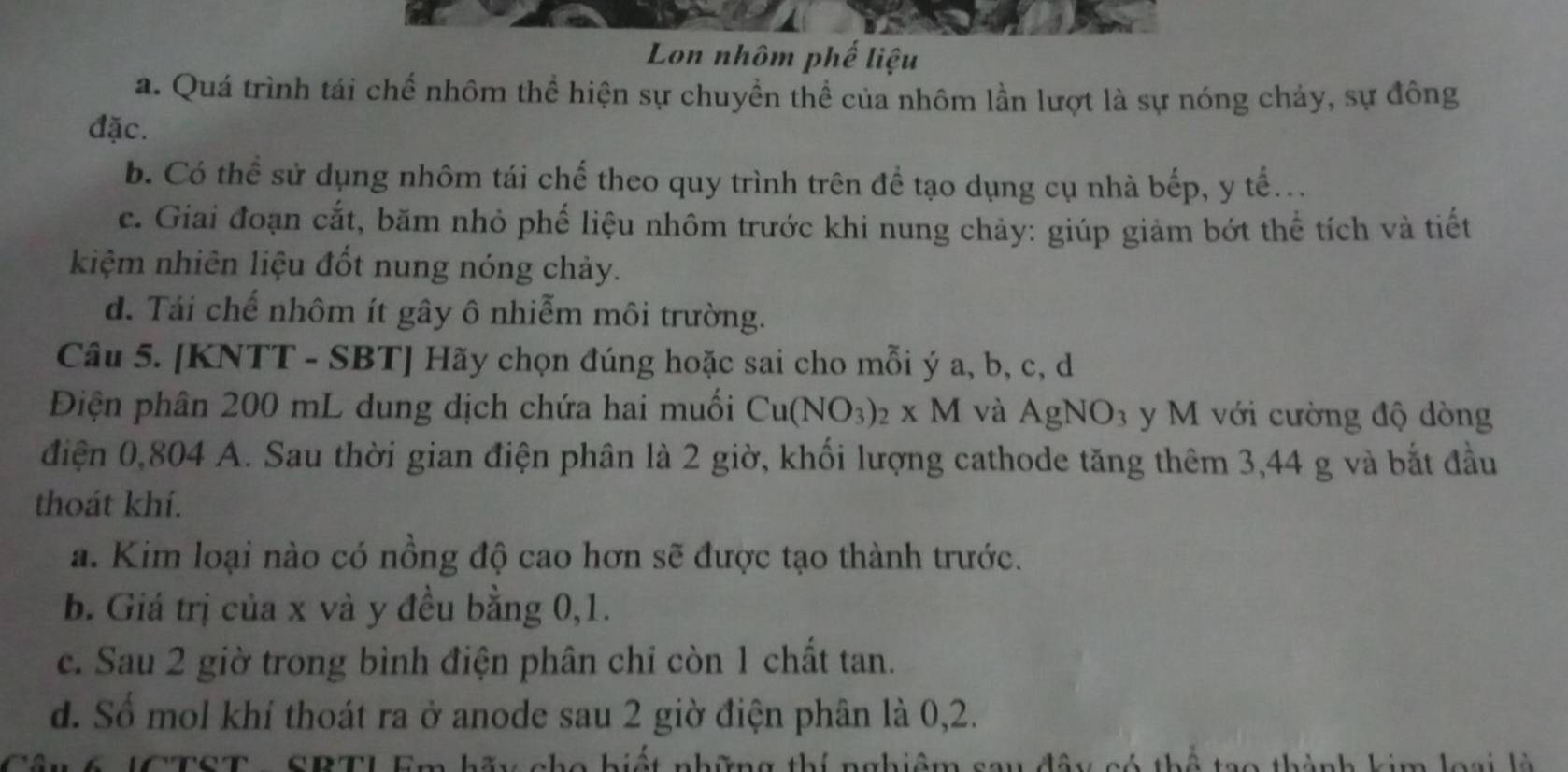 Lon nhôm phế liệu
a. Quá trình tái chế nhôm thể hiện sự chuyền thể của nhôm lần lượt là sự nóng chảy, sự đông
đặc.
b. Có thể sử dụng nhôm tái chế theo quy trình trên đề tạo dụng cụ nhà bếp, y tế...
c. Giai đoạn cắt, băm nhỏ phế liệu nhôm trước khi nung chảy: giúp giảm bớt thể tích và tiết
kiệm nhiên liệu đốt nung nóng chảy.
d. Tái chế nhôm ít gây ô nhiễm môi trường.
Câu 5. [KNTT - SBT] Hãy chọn đúng hoặc sai cho mỗi ý a, b, c, d
Điện phân 200 mL dung dịch chứa hai muối Cu(NO_3)_2* M và AgNO_3 y M với cường độ dòng
điện 0,804 A. Sau thời gian điện phân là 2 giờ, khối lượng cathode tăng thêm 3,44 g và bắt đầu
thoát khí.
a. Kim loại nào có nồng độ cao hơn sẽ được tạo thành trước.
b. Giá trị của x và y đều bằng 0, 1.
c. Sau 2 giờ trong bình điện phân chỉ còn 1 chất tan.
d. Số mol khí thoát ra ở anode sau 2 giờ điện phân là 0, 2.
Cầu 6 JCTST - SBTL Em hãy cho hiết những thí nghiệm sau đây có thể tạo thành kim loại là