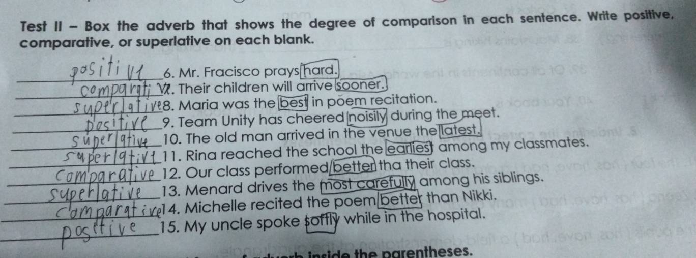 Test II - Box the adverb that shows the degree of comparison in each sentence. Write positive, 
comparative, or superlative on each blank. 
_ 
6. Mr. Fracisco prays hard. 
_ 
. Their children will arrive sooner. 
8. Maria was the best in põem recitation. 
_ 
_9. Team Unity has cheered noisily during the meet. 
10. The old man arrived in the venue the latest. 
_11. Rina reached the school the earliest among my classmates. 
_12. Our class performed/better tha their class. 
_13. Menard drives the most carefully among his siblings. 
_14. Michelle recited the poem/better than Nikki. 
_ 
_15. My uncle spoke softly while in the hospital. 
side th e parentheses.