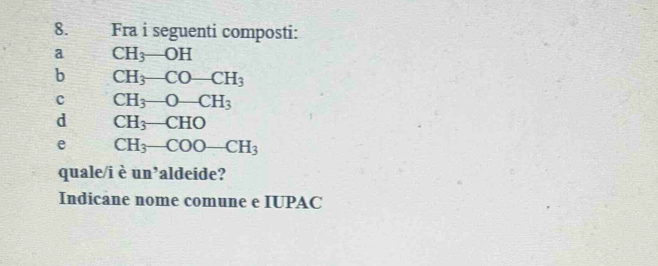 Fra i seguenti composti: 
a CH_3-OH
b CH_3-CO-CH_3
c CH_3-O-CH_3
d CH_3-CHO
e CH_3-COO-CH_3
quale/i è un’aldeide? 
Indicane nome comune e IUPAC