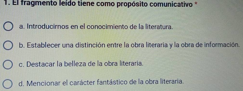 El fragmento leído tiene como propósito comunicativo *
a. Introducirnos en el conocimiento de la literatura.
b. Establecer una distinción entre la obra literaria y la obra de información.
c. Destacar la belleza de la obra literaria.
d. Mencionar el carácter fantástico de la obra literaria.