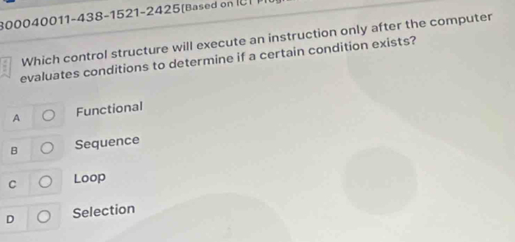 800040011-438-1521-2425(Based o 
Which control structure will execute an instruction only after the computer
evaluates conditions to determine if a certain condition exists?
A Functional
B Sequence
C Loop
D Selection