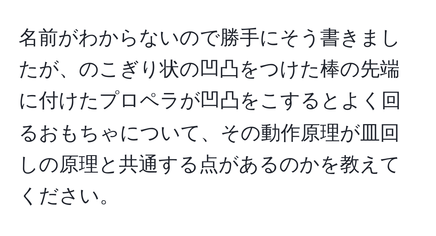 名前がわからないので勝手にそう書きましたが、のこぎり状の凹凸をつけた棒の先端に付けたプロペラが凹凸をこするとよく回るおもちゃについて、その動作原理が皿回しの原理と共通する点があるのかを教えてください。