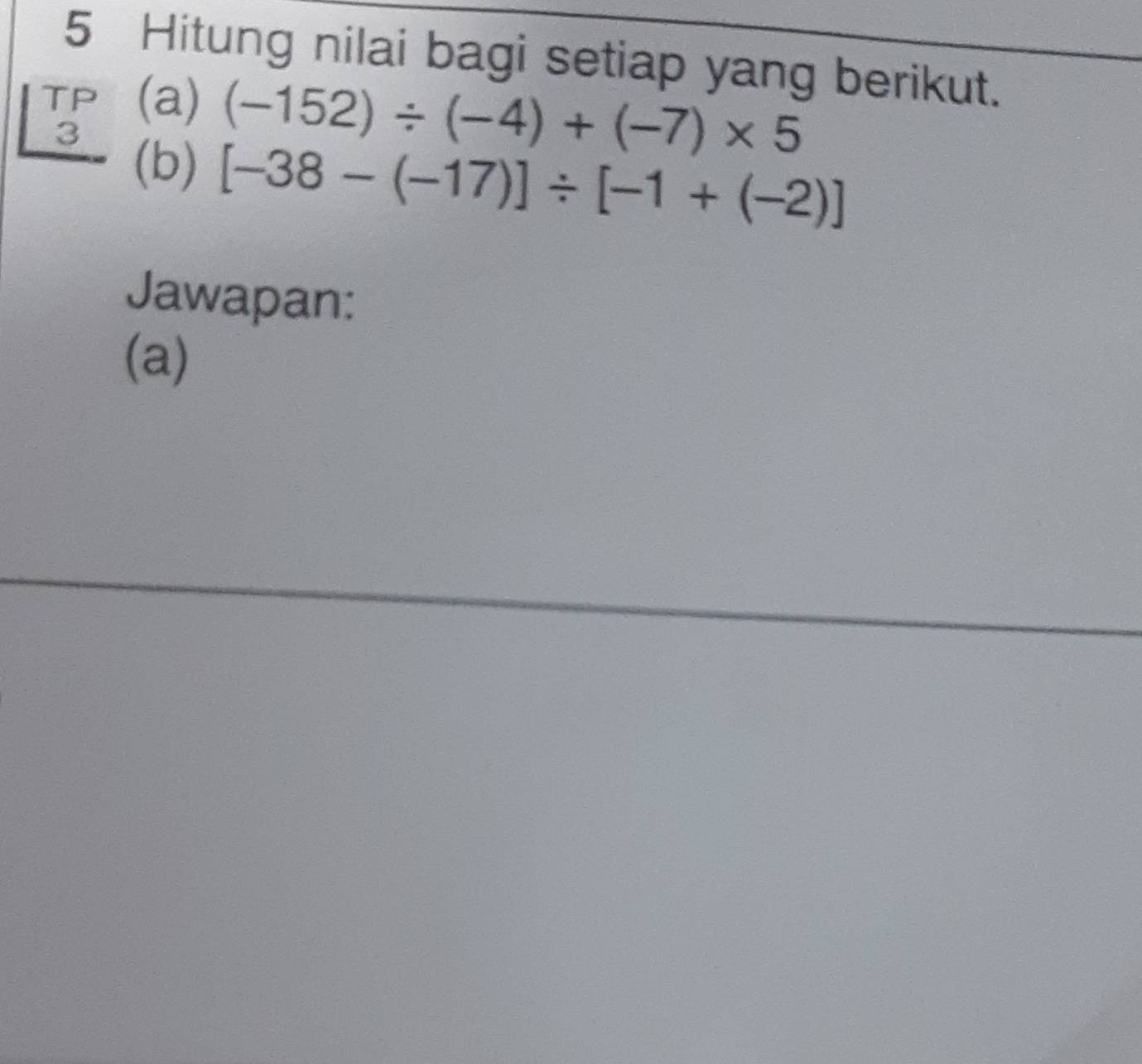 Hitung nilai bagi setiap yang berikut. 
TP (a) (-152)/ (-4)+(-7)* 5
3 
(b) [-38-(-17)]/ [-1+(-2)]
Jawapan: 
(a)