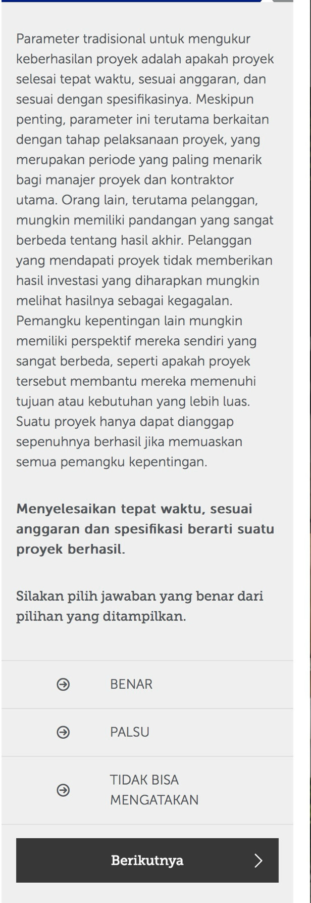 Parameter tradisional untuk mengukur
keberhasilan proyek adalah apakah proyek
selesai tepat waktu, sesuai anggaran, dan
sesuai dengan spesifikasinya. Meskipun
penting, parameter ini terutama berkaitan
dengan tahap pelaksanaan proyek, yang
merupakan periode yang paling menarik
bagi manajer proyek dan kontraktor
utama. Orang lain, terutama pelanggan,
mungkin memiliki pandangan yang sangat
berbeda tentang hasil akhir. Pelanggan
yang mendapati proyek tidak memberikan
hasil investasi yang diharapkan mungkin
melihat hasilnya sebagai kegagalan.
Pemangku kepentingan lain mungkin
memiliki perspektif mereka sendiri yang
sangat berbeda, seperti apakah proyek
tersebut membantu mereka memenuhi
tujuan atau kebutuhan yang lebih luas.
Suatu proyek hanya dapat dianggap
sepenuhnya berhasil jika memuaskan
semua pemangku kepentingan.
Menyelesaikan tepat waktu, sesuai
anggaran dan spesifikasi berarti suatu
proyek berhasil.
Silakan pilih jawaban yang benar dari
pilihan yang ditampilkan.
BENAR
PALSU
TIDAK BISA
MENGATAKAN
Berikutnya