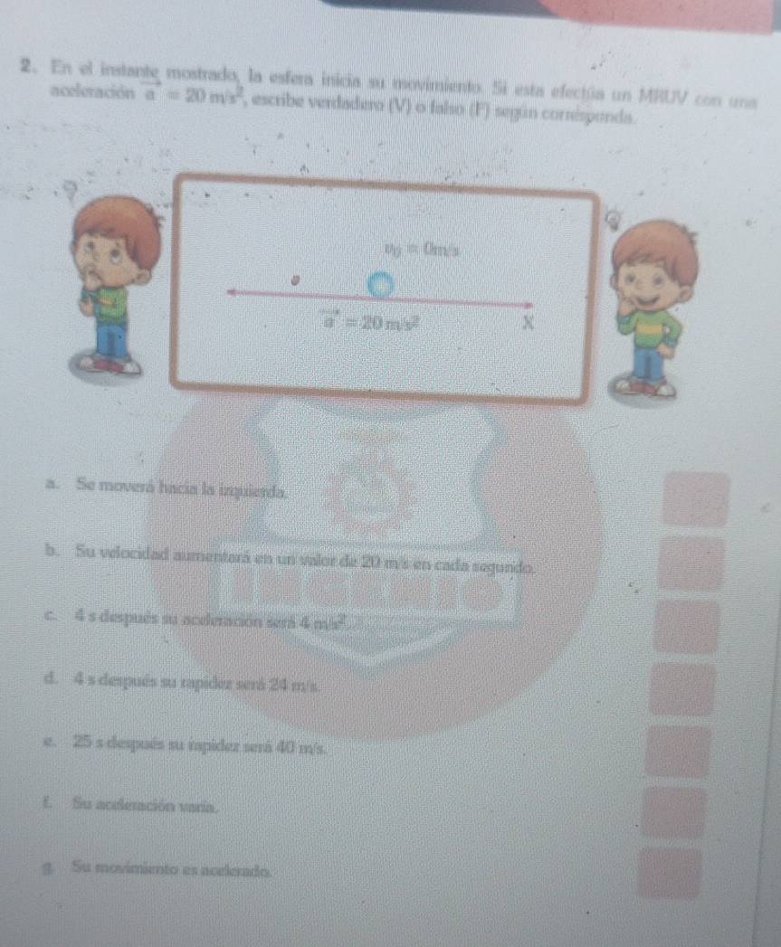 En el instante mostrado, la esfera inicia su movimiento. Si esta efectúa un MRUV con una
aceleración vector a=20m/s^2 , escribe verdadero (V) o falso (F) según corrisponda.
Q
v_0=0m/s
vector a=20m/s^2
x
a. Se moverá hacia la inquierda.
b. Su velocidad aumentará en un valor de 20 m/s en cada segundo.
c. 4 s después su aceleración será 4m^2
d. 4 s después su rapidez será 24 m/s.
e. 25 s después su rapidez será 40 m/s.
E Su acelenación varía.
g. Su movimiento es acelerado.