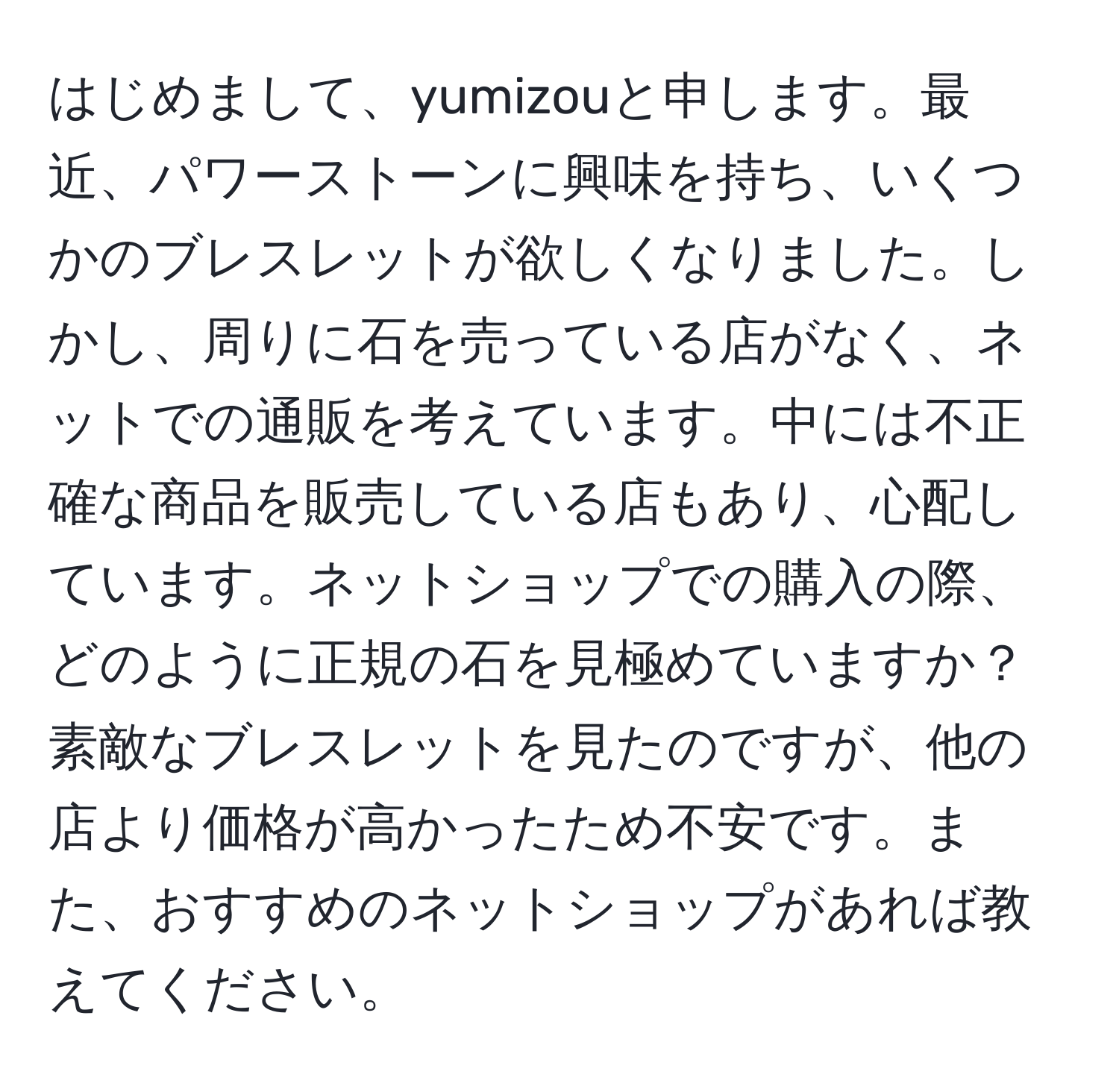 はじめまして、yumizouと申します。最近、パワーストーンに興味を持ち、いくつかのブレスレットが欲しくなりました。しかし、周りに石を売っている店がなく、ネットでの通販を考えています。中には不正確な商品を販売している店もあり、心配しています。ネットショップでの購入の際、どのように正規の石を見極めていますか？素敵なブレスレットを見たのですが、他の店より価格が高かったため不安です。また、おすすめのネットショップがあれば教えてください。