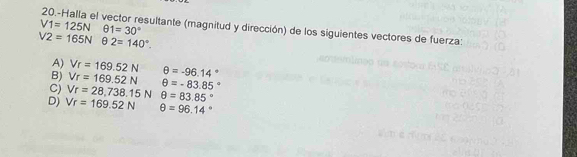 V1=125Nθ 1=30° 20.-Halla el vector resultante (magnitud y dirección) de los siguientes vectores de fuerza:
V2=165Nθ 2=140°.
A) Vr=169.52N
B) Vr=169.52N θ =-96.14°
C) Vr=28,738.15Nθ =83.85° θ =-83.85°
D) Vr=169.52N θ =96.14°