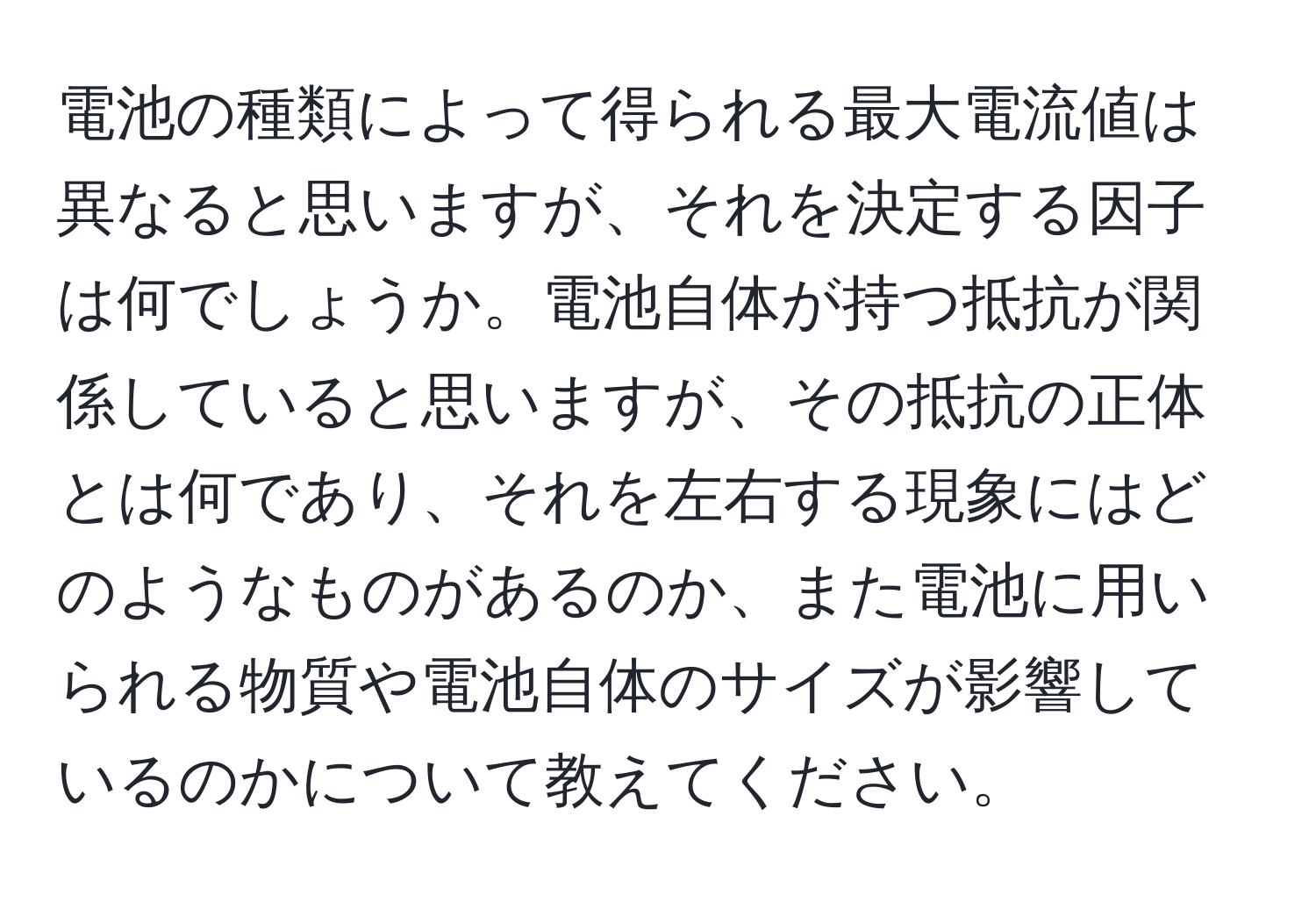 電池の種類によって得られる最大電流値は異なると思いますが、それを決定する因子は何でしょうか。電池自体が持つ抵抗が関係していると思いますが、その抵抗の正体とは何であり、それを左右する現象にはどのようなものがあるのか、また電池に用いられる物質や電池自体のサイズが影響しているのかについて教えてください。