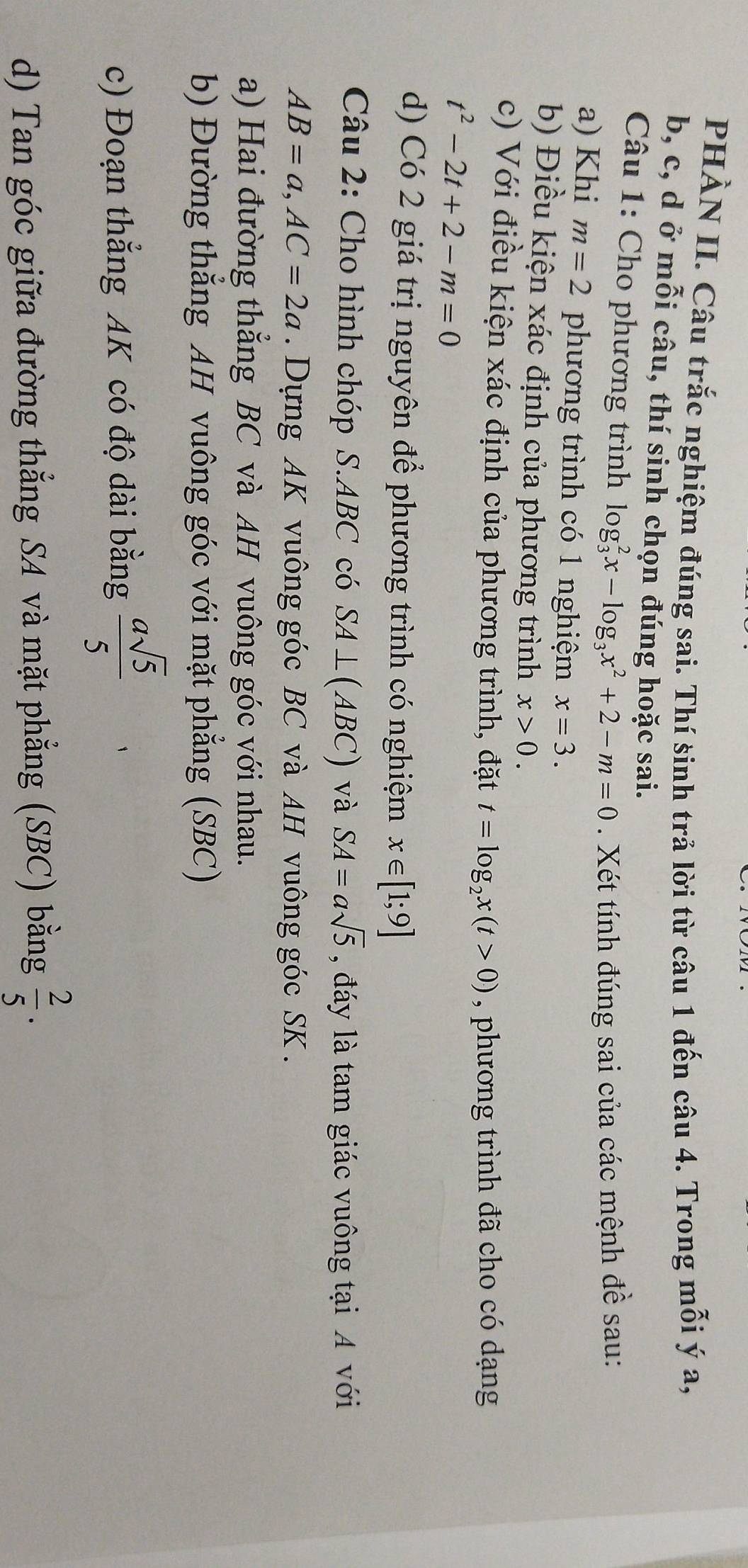 PHÀN II. Câu trắc nghiệm đúng sai. Thí sinh trả lời từ câu 1 đến câu 4. Trong mỗi ý a,
b, c, d ở mỗi câu, thí sinh chọn đúng hoặc sai. 
* Câu 1: Cho phương trình log _3^(2x-log _3)x^2+2-m=0. Xét tính đúng sai của các mệnh đề sau: 
a) Khi m=2 phương trình có 1 nghiệm x=3. 
b) Điều kiện xác định của phương trình x>0. 
c) Với điều kiện xác định của phương trình, đặt t=log _2x(t>0) , phương trình đã cho có dạng
t^2-2t+2-m=0
d) Có 2 giá trị nguyên để phương trình có nghiệm x∈ [1;9]
Câu 2: Cho hình chóp S. ABC có SA⊥ (ABC) và SA=asqrt(5) , đáy là tam giác vuông tại A với
AB=a, AC=2a. Dựng AK vuông góc BC và AH vuông góc SK. 
a) Hai đường thẳng BC và AH vuông góc với nhau. 
b) Đường thẳng AH vuông góc với mặt phẳng (SBC) 
c) Đoạn thẳng AK có độ dài bằng  asqrt(5)/5 
d) Tan góc giữa đường thẳng SA và mặt phẳng (SBC) bằng  2/5 .