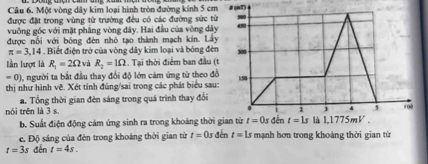 Dong đcn cầm ug
Câu 6. Một vòng dây kim loại hình tròn đường kính 5 cm#T)
được đặt trong vùng từ trường đều có các đường sức từ
vuông góc với mặt phăng vòng dây. Hai đầu của vòng dây
được nối với bóng đèn nhỏ tạo thành mạch kín. Lấy
π =3,14. Biết điện trở của vòng dây kim loại và bóng đèn
lần lượt là R_1=2Omega và R_2=1Omega. Tại thời điểm ban đầu (t
=0) , người ta bắt đầu thay đổi độ lớn cảm ứng từ theo đồ
thị như hình vẽ. Xét tính đúng/sai trong các phát biểu sau:
a. Tổng thời gian đèn sáng trong quá trình thay đổi
nói trên là 3 s. 
b. Suất điện động cảm ứng sinh ra trong khoảng thời 
c. Độ sáng của đèn trong khoảng thời gian từ t=0s đến t=1s mạnh hơn trong khoảng thời gian từ
t=3s đến t=4s.