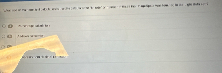 What type of mathematical calculation is used to calculate the "hit rate" or number of times the ImageSprite was touched in the Light Bulb app?
Percentage calculation
B ) Addition calculation
Ceequation
version from decimal to fraction