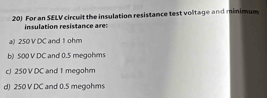 For an SELV circuit the insulation resistance test voltage and minimum
insulation resistance are:
a) 250 V DC and 1 ohm
b) 500 V DC and 0.5 megohms
c) 250 V DC and 1 megohm
d) 250 V DC and 0.5 megohms