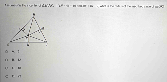 Assume P is the incenter of △ HJK. If LP=4x+10 and MP=8x-2 , what is the radius of the inscribed circle of △ HJK 2
A. 3
B. 12
C. 18
D. 22