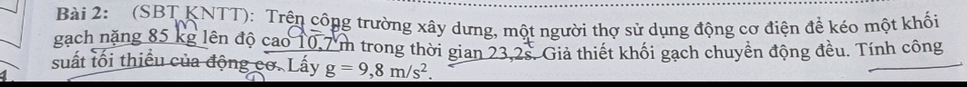 (SBT KNTT): Trện công trường xây dưng, một người thợ sử dụng động cơ điện để kéo một khối 
gạch nặng 85 kg lên độ cao 10,7 m trong thời gian 23,2s. Giả thiết khối gạch chuyển động đều. Tính công 
suất lối thiều của động cơ. Lấy g=9,8m/s^2.