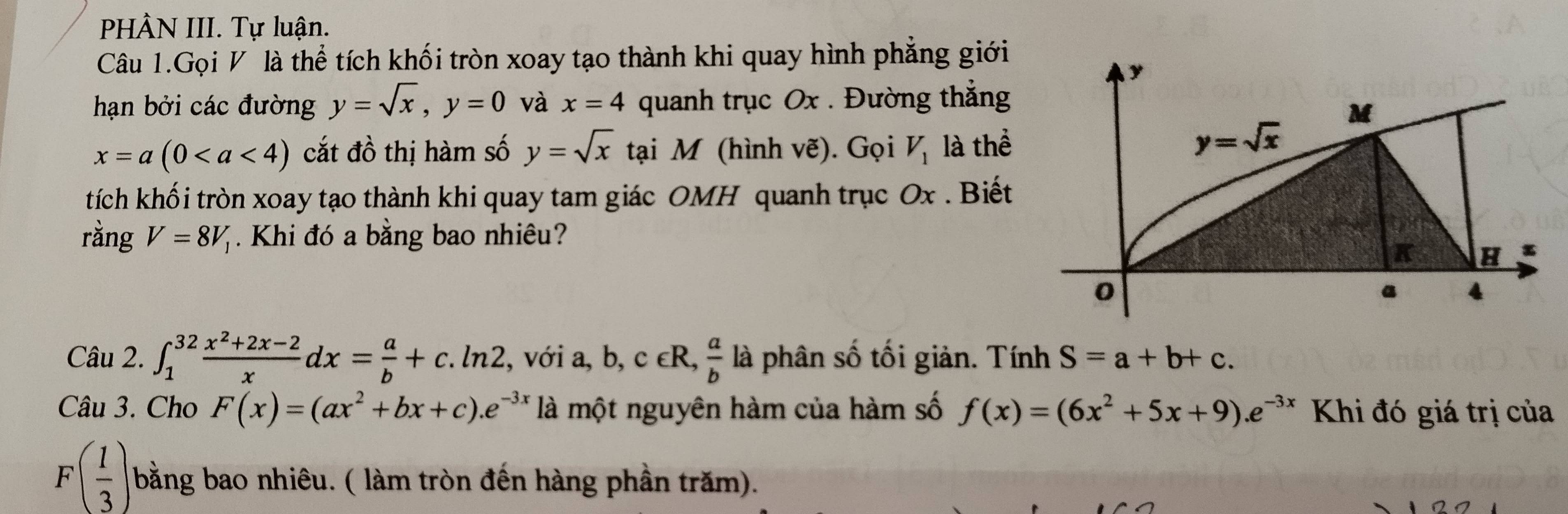 PHÂN III. Tự luận.
Câu 1.Gọi V là thể tích khối tròn xoay tạo thành khi quay hình phẳng giới
hạn bởi các đường y=sqrt(x),y=0 và x=4 quanh trục Ox . Đường thẳng
x=a(0 cắt đồ thị hàm số y=sqrt(x) tại M (hình vẽ). Gọi V_1 là thể
tích khối tròn xoay tạo thành khi quay tam giác OMH quanh trục Ox . Biết
rằng V=8V_1 Khi đó a bằng bao nhiêu?
Câu 2. ∈t _1^((32)frac x^2)+2x-2xdx= a/b +c.ln 2 , với a, b, ,c∈ R, a/b  là phân số tối giản. Tính S=a+b+c.
Câu 3. Cho F(x)=(ax^2+bx+c).e^(-3x) là một nguyên hàm của hàm số f(x)=(6x^2+5x+9).e^(-3x) Khi đó giá trị của
F( 1/3 ) bằng bao nhiêu. ( làm tròn đến hàng phần trăm).