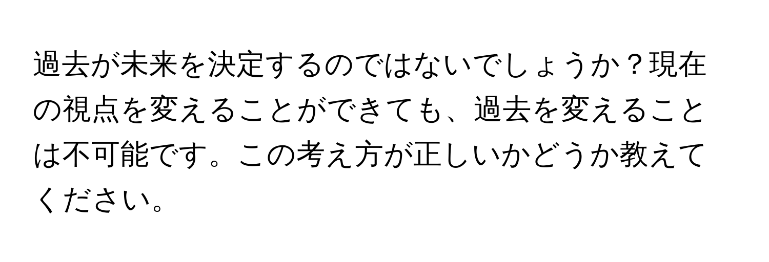 過去が未来を決定するのではないでしょうか？現在の視点を変えることができても、過去を変えることは不可能です。この考え方が正しいかどうか教えてください。