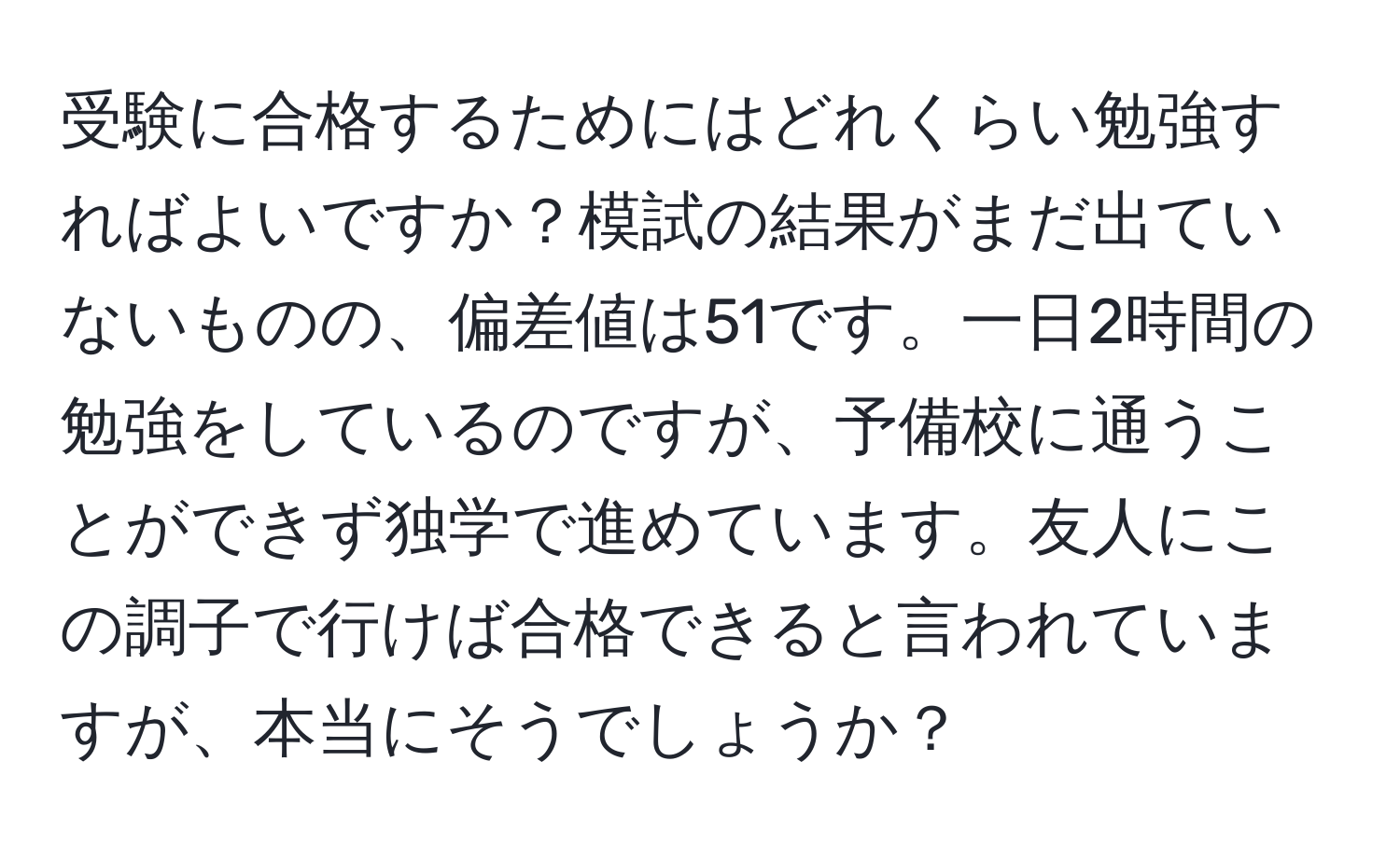 受験に合格するためにはどれくらい勉強すればよいですか？模試の結果がまだ出ていないものの、偏差値は51です。一日2時間の勉強をしているのですが、予備校に通うことができず独学で進めています。友人にこの調子で行けば合格できると言われていますが、本当にそうでしょうか？