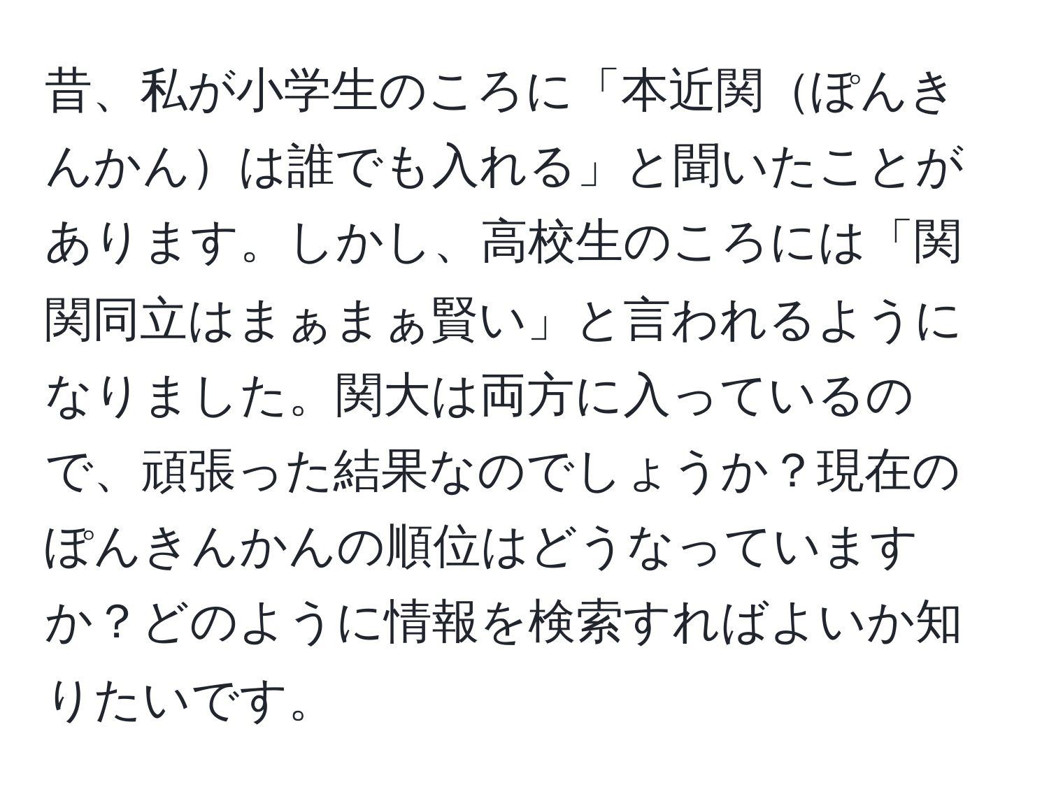 昔、私が小学生のころに「本近関ぽんきんかんは誰でも入れる」と聞いたことがあります。しかし、高校生のころには「関関同立はまぁまぁ賢い」と言われるようになりました。関大は両方に入っているので、頑張った結果なのでしょうか？現在のぽんきんかんの順位はどうなっていますか？どのように情報を検索すればよいか知りたいです。