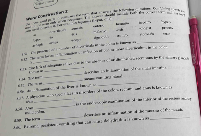 celiac disease
Word Construction 2
Use these word parts to construct the term that answers the following questions. Combining vowels are
used in the term only when necessary. The answer should include both the correct term and the word
hemat/o hepat/o hyper-
parts used to create it. For example: hepatitis (hepat, -itis).
-ologist proct/o
diverticul/o -emesis enter/o
-ia -itis melan/o -osis
-a
hypo- -scopy
sigmoid/o stom/o stomat/o xer/o
-rrhagia -rrhea
8.51. The presence of a number of diverticula in the colon is known as_
_.
8.52. The term for an inflammation or infection of one or more diverticulum in the colon
_.
is
8.53. The lack of adequate saliva due to the absence of or diminished secretions by the salivary glands is
_
describes an inflammation of the small intestine.
known as .
8.54. The term
means vomiting blood.
8.55. The term
_
_.
8.56. An inflammation of the liver is known as
8.57. A physician who specializes in disorders of the colon, rectum, and anus is known as
a/an _.
is the endoscopic examination of the interior of the rectum and sig-
8.58. A/An
_
describes an inflammation of the mucosa of the mouth.
moid colon.
_.
8.59. The term
_
8.60. Extreme, persistent vomiting that can cause dehydration is known as