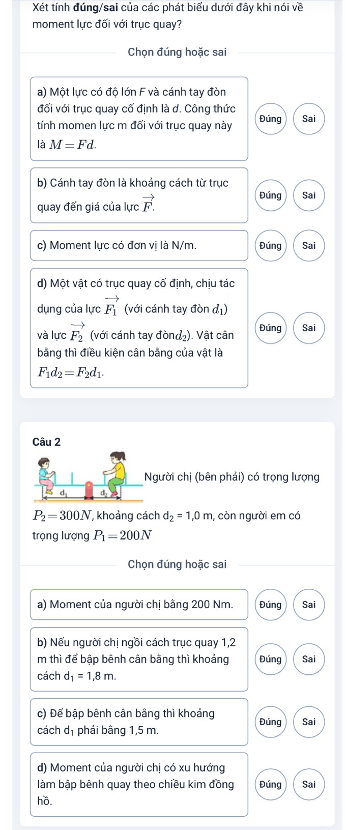 Xét tính đúng/sai của các phát biểu dưới đây khi nói về 
moment lực đối với trục quay? 
Chọn đúng hoặc sai 
a) Một lực có độ lớn F và cánh tay đòn 
đối với trục quay cố định là d. Công thức 
tính momen lực m đối với trục quay này Đúng Sai 
là M=Fd. 
b) Cánh tay đòn là khoảng cách từ trục 
quay đến giá của lực vector F.
Đúng Sai 
c) Moment lực có đơn vị là N/m. Đúng Sai 
d) Một vật có trục quay cố định, chịu tác 
dụng của lực vector F_1 (với cánh tay đòn đ1) 
và lực vector F_2 (với cánh tay đònd₂). Vật cân Đúng Sai 
bằng thì điều kiện cân bằng của vật là
F_1d_2=F_2d_1. 
gười chị (bên phải) có trọng lượng
P_2=300N , khoảng cách d_2=1,0m , còn người em có 
trọng lượng P_1=200N
Chọn đúng hoặc sai 
a) Moment của người chị bằng 200 Nm. Đúng Sai 
b) Nếu người chị ngồi cách trục quay 1,2 
m thì để bập bênh cân bằng thì khoảng Đúng Sai 
cách d_1=1,8m. 
c) Để bập bênh cân bằng thì khoảng Đúng Sai 
cách d_1 phải bằng 1,5 m. 
d) Moment của người chị có xu hướng 
làm bập bênh quay theo chiều kim đồng Đúng Sai 
hồ.