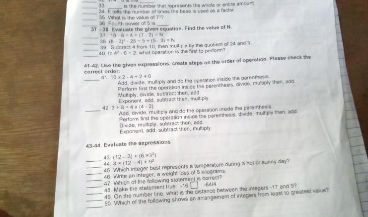 is the number that represents the whole or entire amount.
__
_
34. It tells the number of times the base is used as a factor.
_
35. What is the value of 7^3? 
_
36. Fourth power of 5 is_
37 - 38 Evaluate the given equation. Find the value of N.
_
37 10-8+4+(7-2)=N
_38 (8-3)^2-25+5+(5-3)=N
39. Subtract 4 from 10, then multiply by the quotient of 24 and 3
_
_40 In 4^2-6+2 , what operation is the first to perform?
41-42. Use the given expressions, create steps on the order of operation. Please check the
correct order:
_
41. 10* 2-4+2+6
Add, divide, multiply and do the operation inside the parenthesis
Perform first the operation inside the parenthesis, divide, multiply then, add
Multiply, divide, subtract then, add.
Exponent, add, subtract then, multiply.
_
42 3+8+4* (4-2)
Add, divide, multiply and do the operation inside the parenthesis
Perform first the operation inside the parenthesis, divide, multiply then, add
Divide, multiply, subtract then, add.
Exponent, add, subtract then, multiply.
43-44. Evaluate the expressions
43. (12-3)+(6* 3^2)
_44. 8* (12-4)+9^2
_45. Which integer best represents a temperature during a hot or sunny day?
_46. Write an integer, a weight loss of 5 kilograms.
_47. Which of the following statement is correct?
48. Make the statement true: -16 □ -64/4
__49. On the number line, what is the distance between the integers -17 and 9?
_
_50. Which of the following shows an arrangement of integers from least to greatest value?