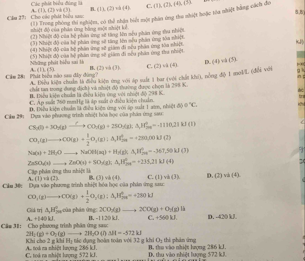 Các phát biểu đúng là
A. (1), (2) và (3). B. (1), (2) và (4). C. (1), (2), (4), (5).
6,8)
(1) Trong phòng thí nghiệm, có thể nhận biết một phản ứng thu nhiệt hoặc tỏa nhiệt bằng cách đo
Câu 27: Cho các phát biểu sau:
nhiệt độ của phản ứng bằng một nhiệt kế.
(2) Nhiệt độ của hệ phản ứng sẽ tăng lên nếu phản ứng thu nhiệt.
(3) Nhiệt độ của hệ phản ứng sẽ tăng lên nếu phản ứng tỏa nhiệt. kJ)
(4) Nhiệt độ của hệ phản ứng sẽ giảm đi nếu phản ứng tỏa nhiệt.
(5) Nhiệt độ của hệ phản ứng sẽ giảm đi nếu phản ứng thu nhiệt.
Những phát biểu sai là
D. (4) và (5).
A. (1), (5). B. (2) và (3). C. (2) và (4).
3-XC
Câu 28: Phát biểu nào sau đây đúng?
in p
A. Điều kiện chuẩn là điều kiện ứng với áp suất 1 bar (với chất khí), nồng độ 1 mol/L (đối với g lu
chất tan trong dung dịch) và nhiệt độ thường được chọn là 298 K.
B. Điều kiện chuần là điều kiện ứng với nhiệt độ 298 K. ác
tra
C. Áp suất 760 mmHg là áp suất ở điều kiện chuẩn.
D. Điều kiện chuẩn là điều kiện ứng với áp suất 1 atm, nhiệt độ 0°C. kha
Câu 29: Dựa vào phương trình nhiệt hóa học của phản ứng sau:
CS_2(l)+3O_2(g)xrightarrow f°CO_2(g)+2SO_2(g);△ _rH_(298)^0=-1110,21kJ(1)
CO_2(g)to CO(g)+ 1/2 O_2(g);△ _rH_(298)^0=+280,00kJ(2)
Na(s)+2H_2Oto NaOH(aq)+H_2(g);△ _rH_(298)^0=-367,50kJ(3)
o
ZnSO_4(s)to ZnO(s)+SO_3(g);△ _rH_(298)^0=+235,21kJ(4)
D(
Cặp phản ứng thu nhiệt là
A. (1) và (2). B. (3) và (4). C. (1) và (3). D. (2) và (4).
Câu 30: Dựa vào phương trình nhiệt hóa học của phản ứng sau:
CO_2(g)to CO(g)+ 1/2 O_2(g);△ _rH_(298)^0=+280kJ
Giá trị △ _rH_(298)^0 của phản ứng: 2CO_2(g)to 2CO(g)+O_2(g)la
A. +140 kJ. B. -1120 kJ. C. +560 kJ. D. -420 kJ.
Câu 31: Cho phương trình phản ứng sau:
2H_2(g)+O_2(g)to 2H_2O (I) △ H=-572kJ
Khi cho 2 g khí H_2 tác dụng hoàn toàn với 32 g khí O_2 thì phản ứng
A. toả ra nhiệt lượng 286 kJ. B. thu vào nhiệt lượng 286 kJ.
C. toả ra nhiệt lượng 572 kJ. D. thu vào nhiệt lượng 572 kJ.